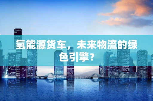 氢能源货车，未来物流的绿色引擎？