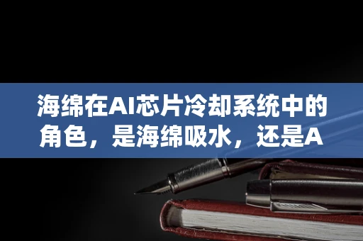 海绵在AI芯片冷却系统中的角色，是海绵吸水，还是AI吸算力？