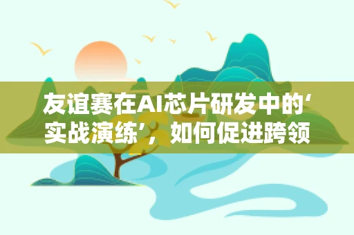 友谊赛在AI芯片研发中的‘实战演练’，如何促进跨领域合作与技术创新？