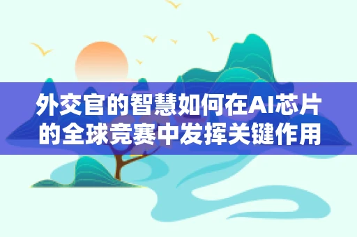 外交官的智慧如何在AI芯片的全球竞赛中发挥关键作用？