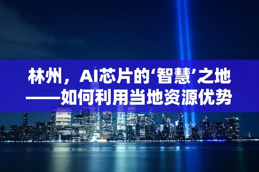 林州，AI芯片的‘智慧’之地——如何利用当地资源优势发展AI芯片产业？