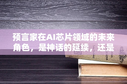 预言家在AI芯片领域的未来角色，是神话的延续，还是新时代的催化剂？