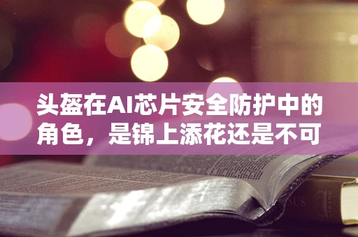 头盔在AI芯片安全防护中的角色，是锦上添花还是不可或缺的防线？