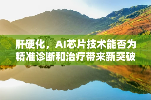 肝硬化，AI芯片技术能否为精准诊断和治疗带来新突破？