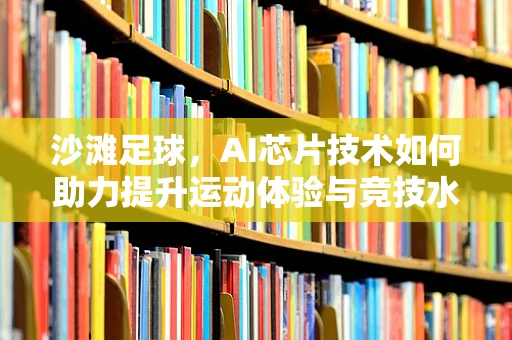 沙滩足球，AI芯片技术如何助力提升运动体验与竞技水平？