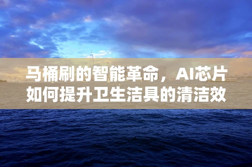 马桶刷的智能革命，AI芯片如何提升卫生洁具的清洁效率？