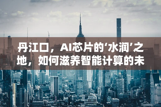 丹江口，AI芯片的‘水润’之地，如何滋养智能计算的未来？