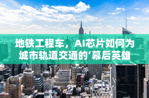 地铁工程车，AI芯片如何为城市轨道交通的‘幕后英雄’赋能？