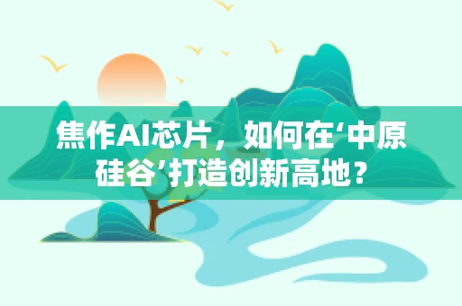 焦作AI芯片，如何在‘中原硅谷’打造创新高地？