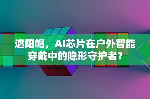 遮阳帽，AI芯片在户外智能穿戴中的隐形守护者？