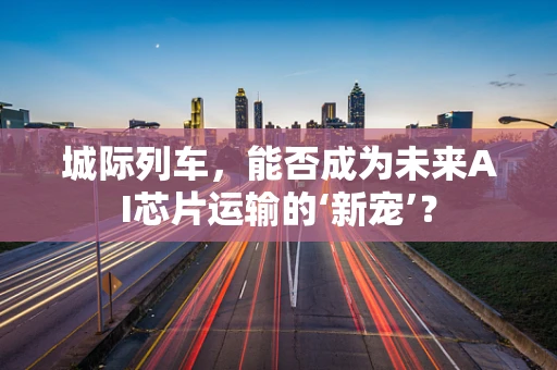 城际列车，能否成为未来AI芯片运输的‘新宠’？