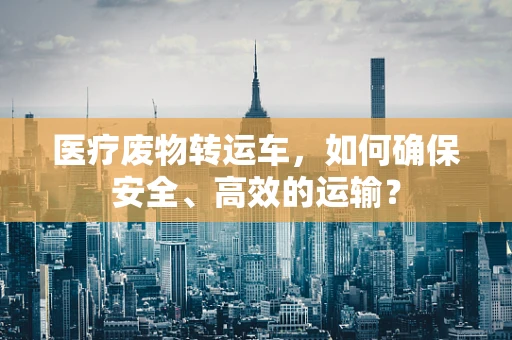 医疗废物转运车，如何确保安全、高效的运输？