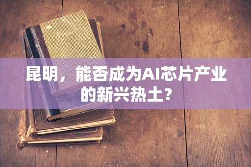 昆明，能否成为AI芯片产业的新兴热土？