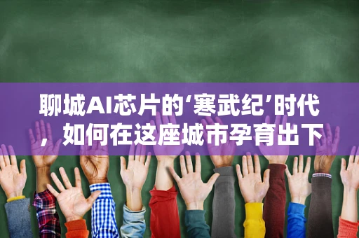 聊城AI芯片的‘寒武纪’时代，如何在这座城市孕育出下一个科技奇迹？