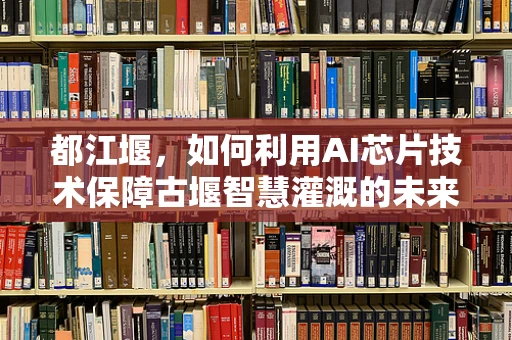 都江堰，如何利用AI芯片技术保障古堰智慧灌溉的未来？