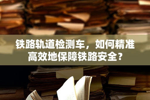 铁路轨道检测车，如何精准高效地保障铁路安全？