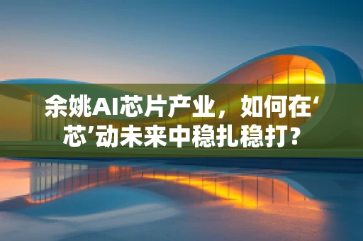 余姚AI芯片产业，如何在‘芯’动未来中稳扎稳打？