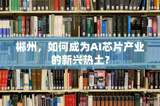 郴州，如何成为AI芯片产业的新兴热土？