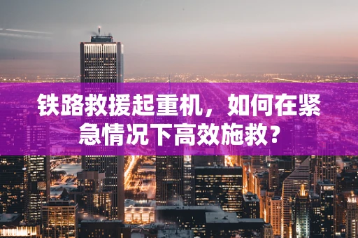 铁路救援起重机，如何在紧急情况下高效施救？