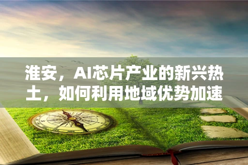 淮安，AI芯片产业的新兴热土，如何利用地域优势加速发展？