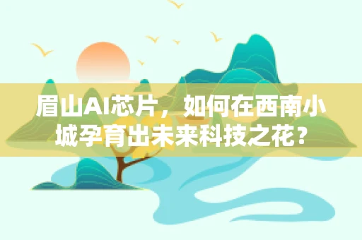 眉山AI芯片，如何在西南小城孕育出未来科技之花？