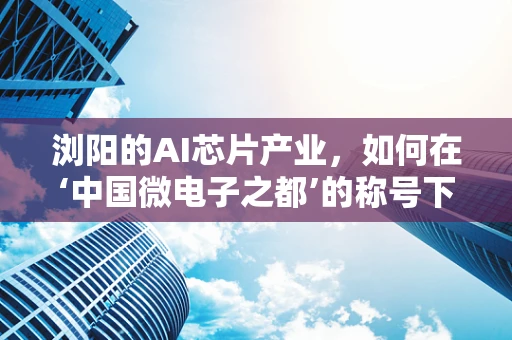 浏阳的AI芯片产业，如何在‘中国微电子之都’的称号下，打造特色与优势？