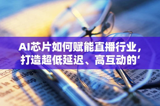 AI芯片如何赋能直播行业，打造超低延迟、高互动的‘即时主播’体验？