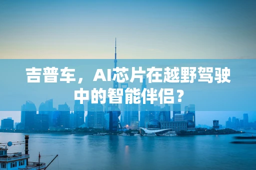 吉普车，AI芯片在越野驾驶中的智能伴侣？