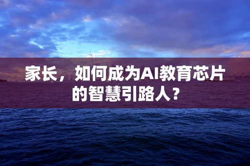 家长，如何成为AI教育芯片的智慧引路人？