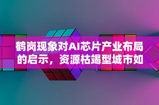 鹤岗现象对AI芯片产业布局的启示，资源枯竭型城市如何抓住AI机遇？