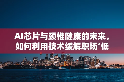 AI芯片与颈椎健康的未来，如何利用技术缓解职场‘低头族’的痛？