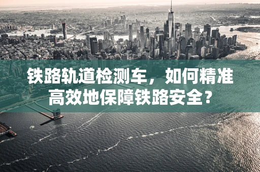 铁路轨道检测车，如何精准高效地保障铁路安全？