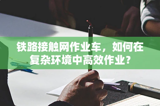 铁路接触网作业车，如何在复杂环境中高效作业？