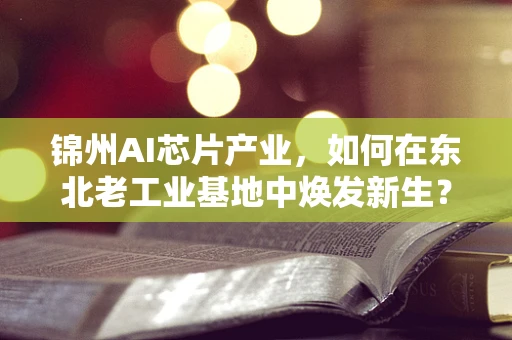 锦州AI芯片产业，如何在东北老工业基地中焕发新生？