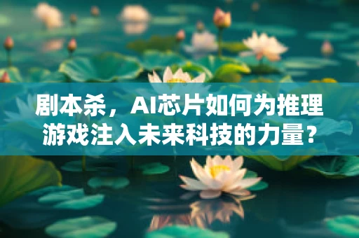 剧本杀，AI芯片如何为推理游戏注入未来科技的力量？