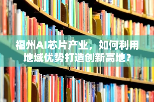 福州AI芯片产业，如何利用地域优势打造创新高地？