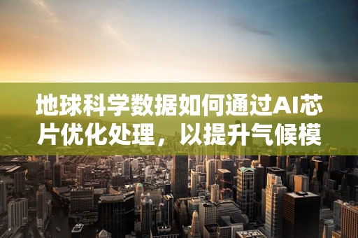 地球科学数据如何通过AI芯片优化处理，以提升气候模型预测的准确性？