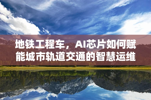 地铁工程车，AI芯片如何赋能城市轨道交通的智慧运维？