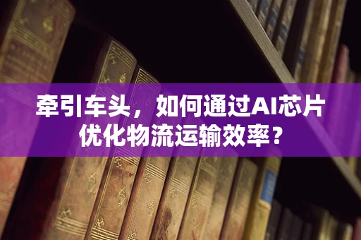 牵引车头，如何通过AI芯片优化物流运输效率？