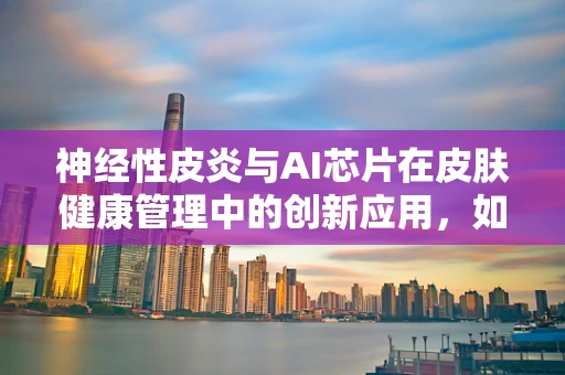 神经性皮炎与AI芯片在皮肤健康管理中的创新应用，如何精准识别与干预？