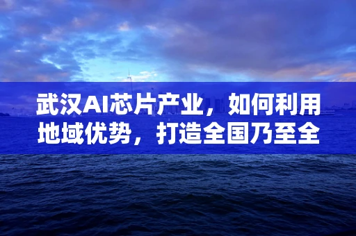 武汉AI芯片产业，如何利用地域优势，打造全国乃至全球的AI创新高地？