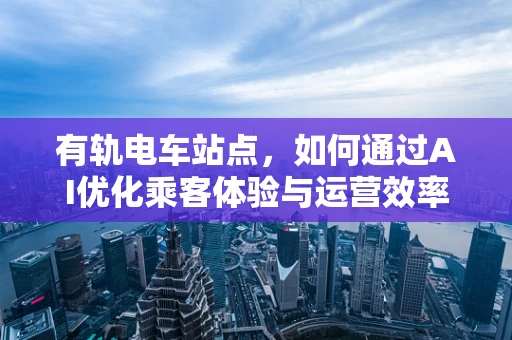 有轨电车站点，如何通过AI优化乘客体验与运营效率？