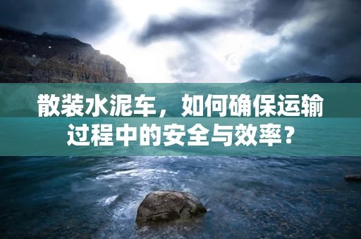 散装水泥车，如何确保运输过程中的安全与效率？