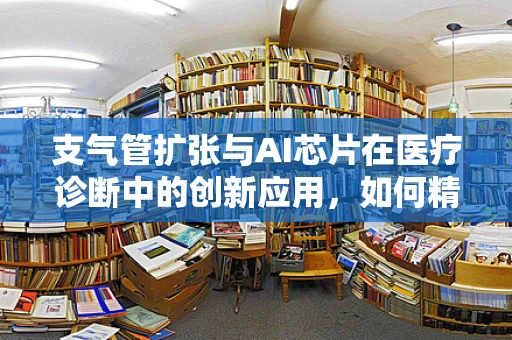 支气管扩张与AI芯片在医疗诊断中的创新应用，如何精准识别与治疗？