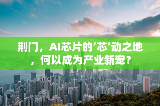 荆门，AI芯片的‘芯’动之地，何以成为产业新宠？