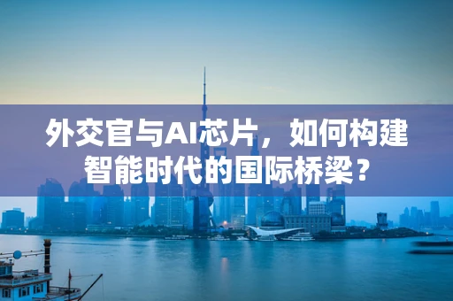 外交官与AI芯片，如何构建智能时代的国际桥梁？