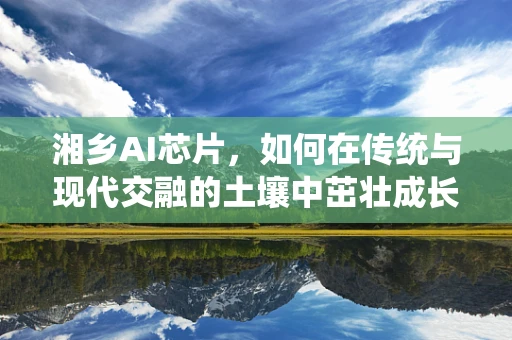 湘乡AI芯片，如何在传统与现代交融的土壤中茁壮成长？