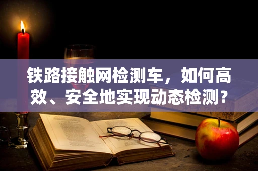 铁路接触网检测车，如何高效、安全地实现动态检测？