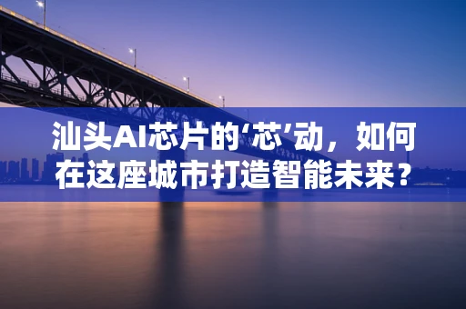 汕头AI芯片的‘芯’动，如何在这座城市打造智能未来？