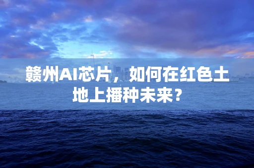 赣州AI芯片，如何在红色土地上播种未来？